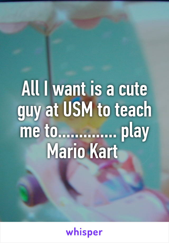 All I want is a cute guy at USM to teach me to.............. play Mario Kart 