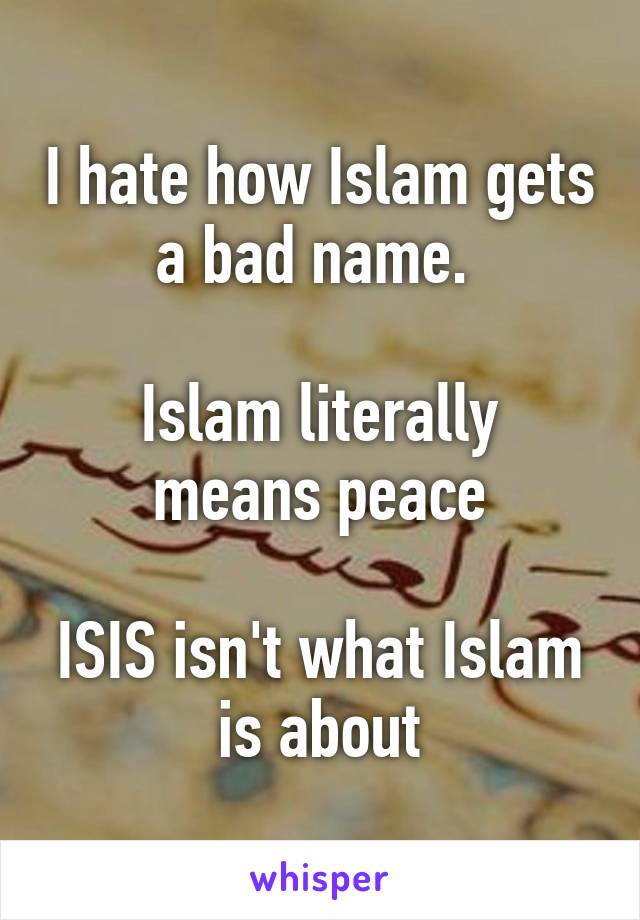 I hate how Islam gets a bad name. 

Islam literally means peace

ISIS isn't what Islam is about