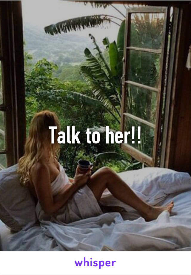 Talk to her!!