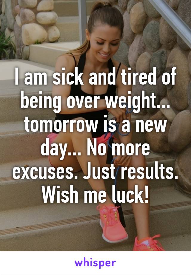 I am sick and tired of being over weight... tomorrow is a new day... No more excuses. Just results. Wish me luck!