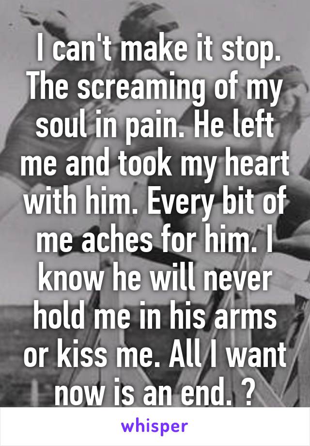  I can't make it stop. The screaming of my soul in pain. He left me and took my heart with him. Every bit of me aches for him. I know he will never hold me in his arms or kiss me. All I want now is an end. 💔