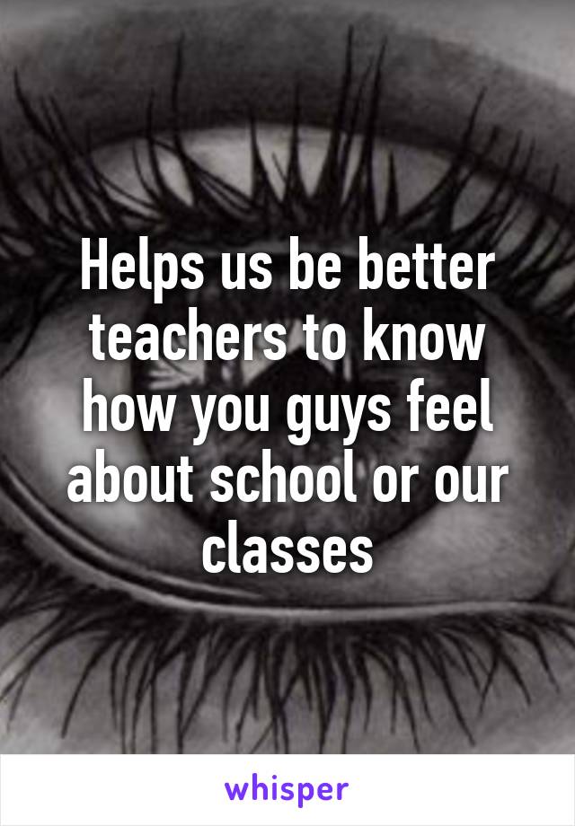 Helps us be better teachers to know how you guys feel about school or our classes