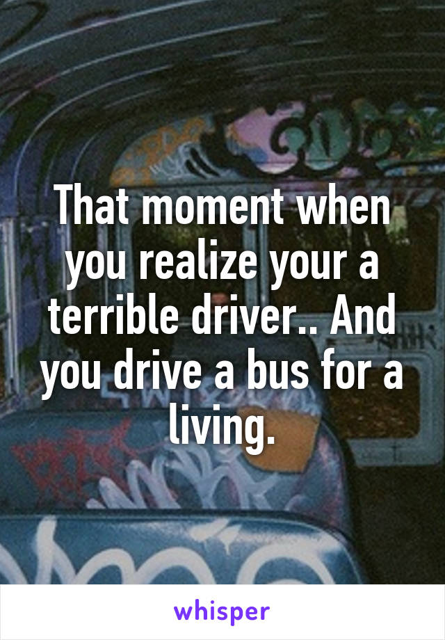 That moment when you realize your a terrible driver.. And you drive a bus for a living.