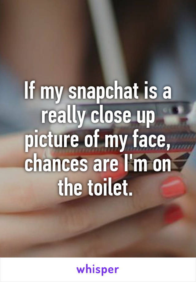 If my snapchat is a really close up picture of my face, chances are I'm on the toilet. 