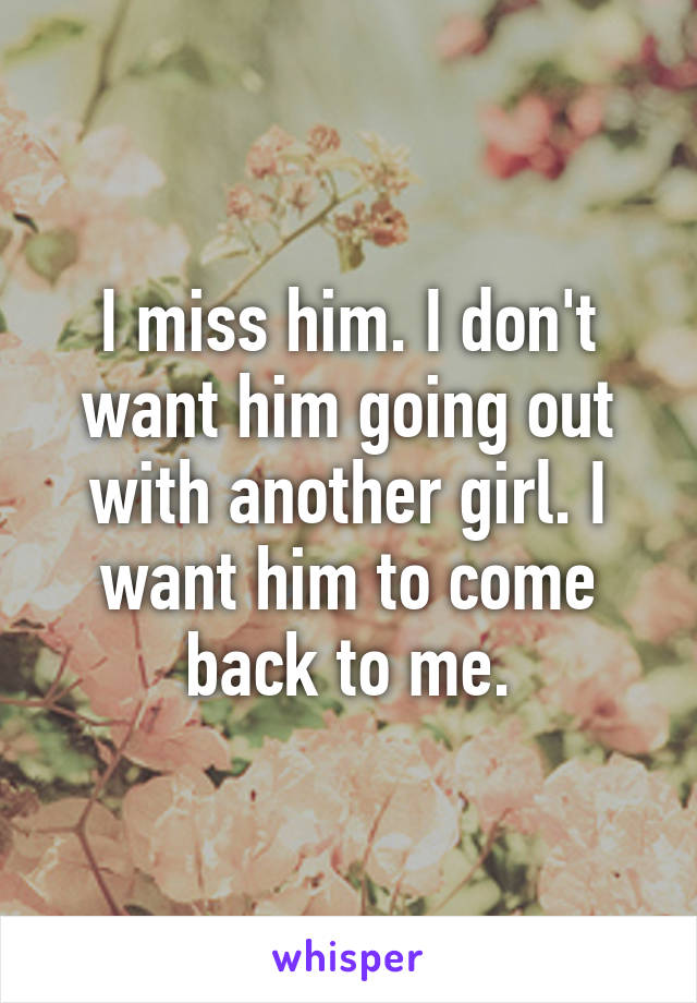 I miss him. I don't want him going out with another girl. I want him to come back to me.