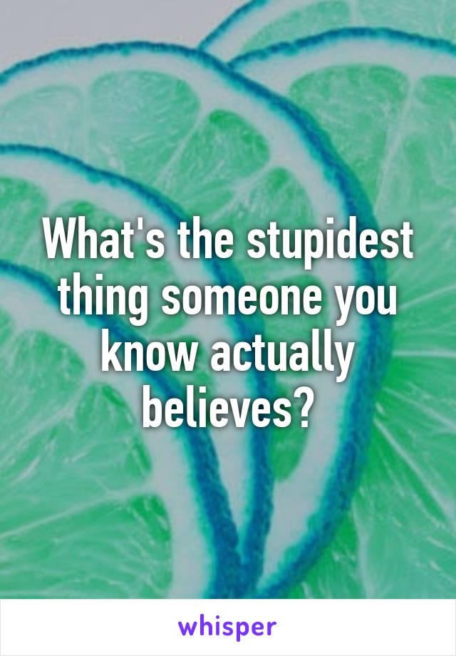 What's the stupidest thing someone you know actually believes?