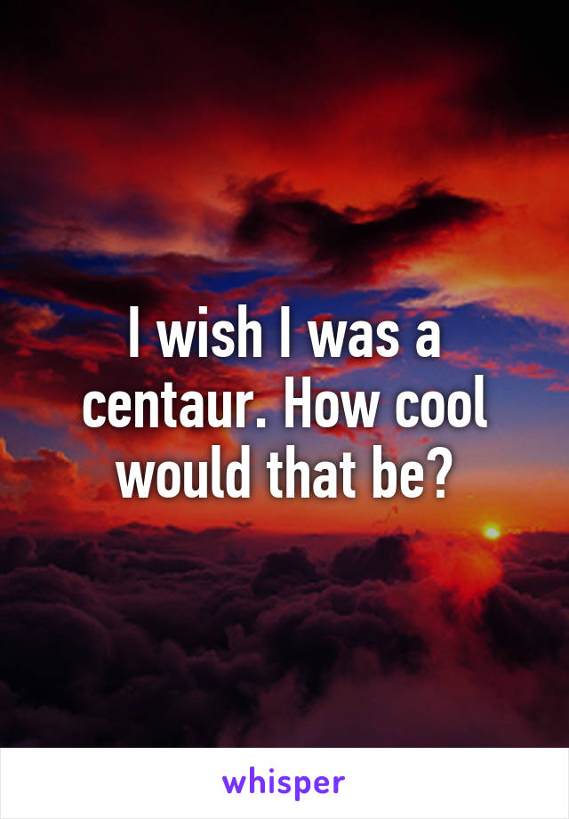 I wish I was a centaur. How cool would that be?