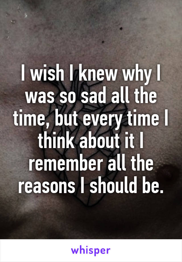 I wish I knew why I was so sad all the time, but every time I think about it I remember all the reasons I should be.