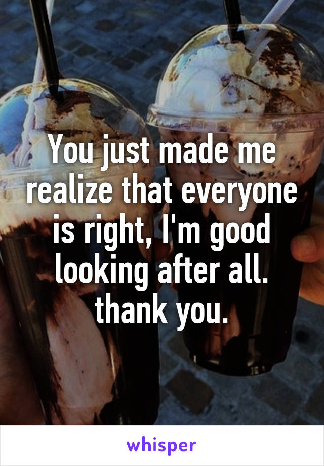 You just made me realize that everyone is right, I'm good looking after all. thank you.