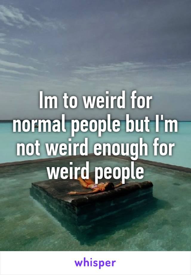 Im to weird for normal people but I'm not weird enough for weird people