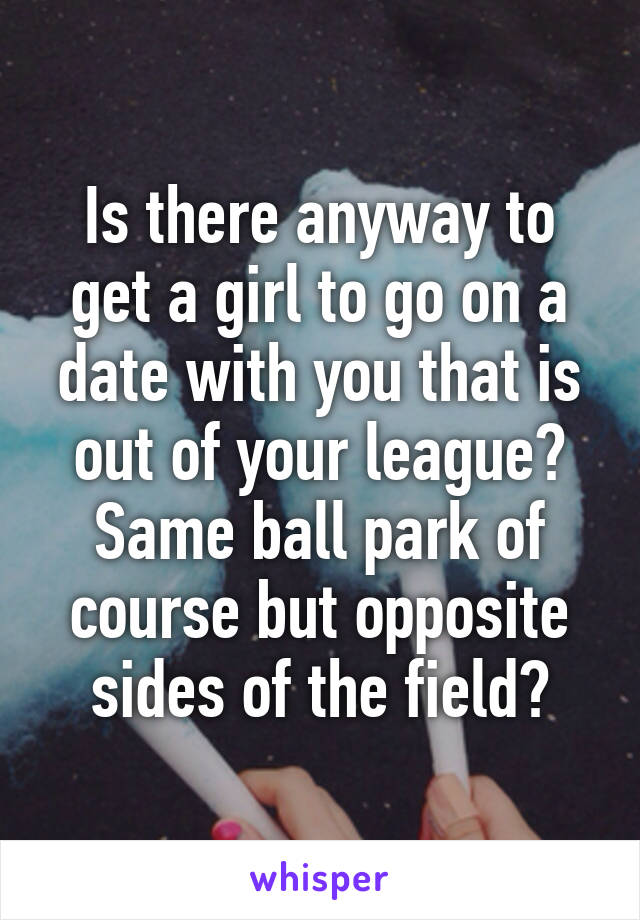 Is there anyway to get a girl to go on a date with you that is out of your league? Same ball park of course but opposite sides of the field?