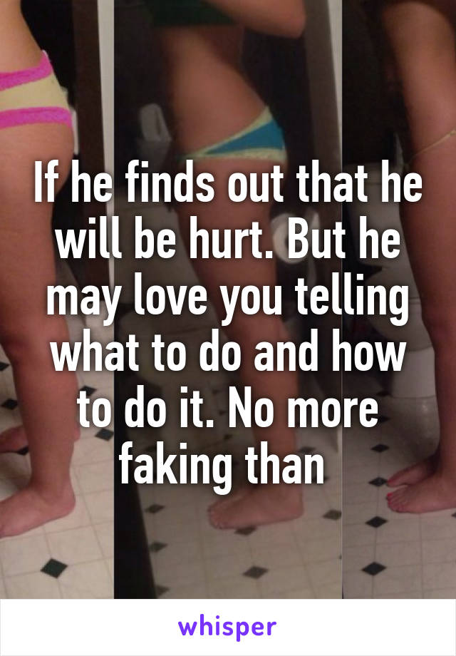 If he finds out that he will be hurt. But he may love you telling what to do and how to do it. No more faking than 
