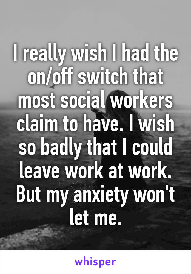 I really wish I had the on/off switch that most social workers claim to have. I wish so badly that I could leave work at work. But my anxiety won't let me.