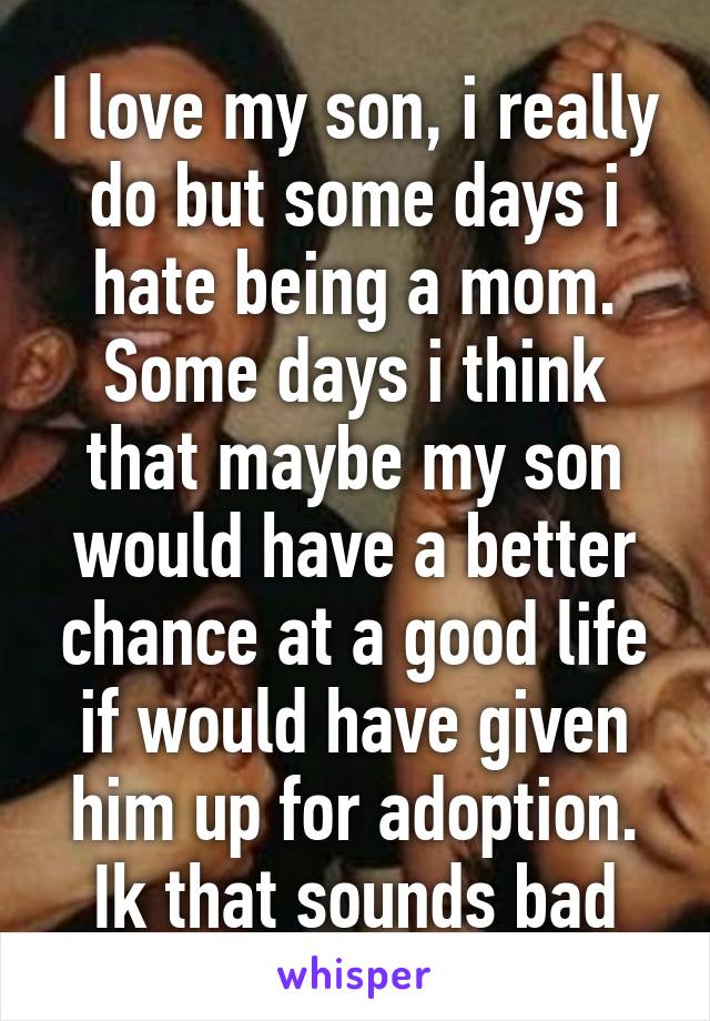 I love my son, i really do but some days i hate being a mom. Some days i think that maybe my son would have a better chance at a good life if would have given him up for adoption. Ik that sounds bad