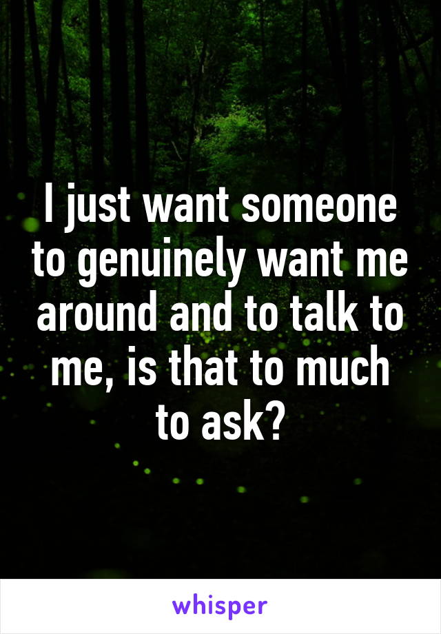 I just want someone to genuinely want me around and to talk to me, is that to much to ask?