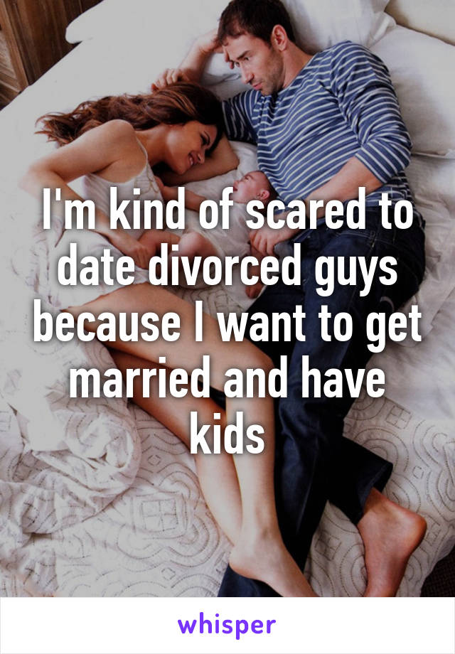 I'm kind of scared to date divorced guys because I want to get married and have kids