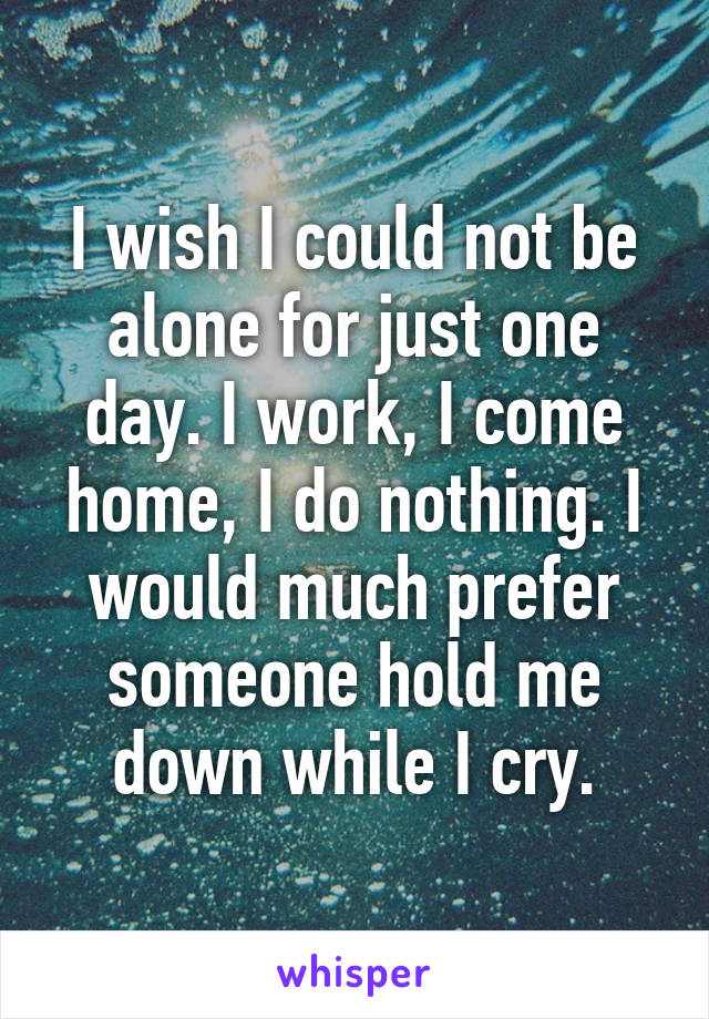 I wish I could not be alone for just one day. I work, I come home, I do nothing. I would much prefer someone hold me down while I cry.