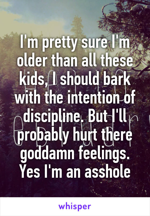 I'm pretty sure I'm older than all these kids, I should bark with the intention of discipline. But I'll probably hurt there goddamn feelings.
Yes I'm an asshole