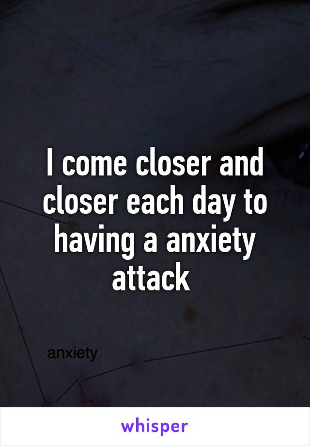 I come closer and closer each day to having a anxiety attack 