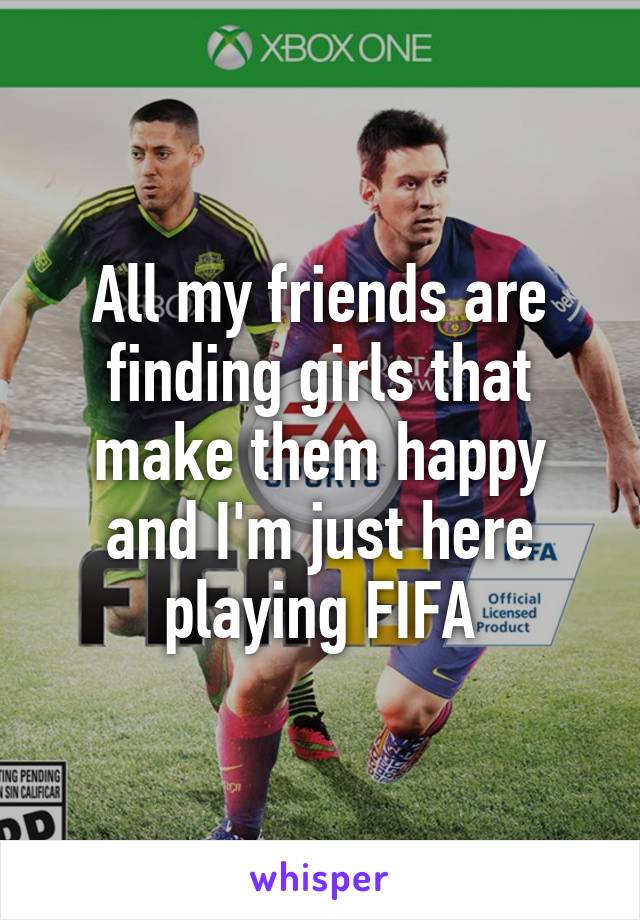 All my friends are finding girls that make them happy and I'm just here playing FIFA