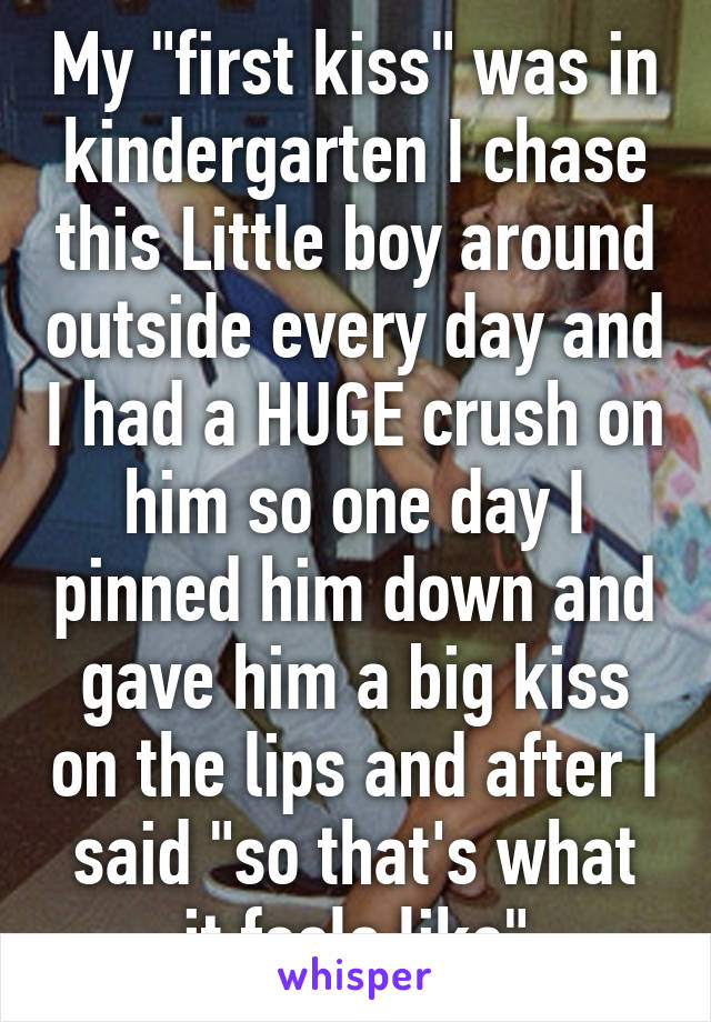 My "first kiss" was in kindergarten I chase this Little boy around outside every day and I had a HUGE crush on him so one day I pinned him down and gave him a big kiss on the lips and after I said "so that's what it feels like"