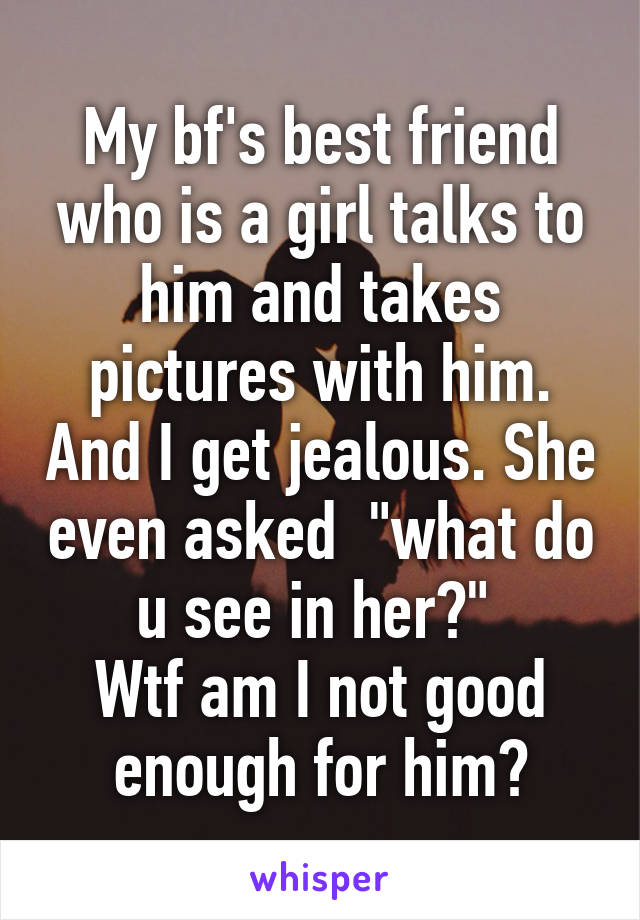 My bf's best friend who is a girl talks to him and takes pictures with him. And I get jealous. She even asked  "what do u see in her?" 
Wtf am I not good enough for him?