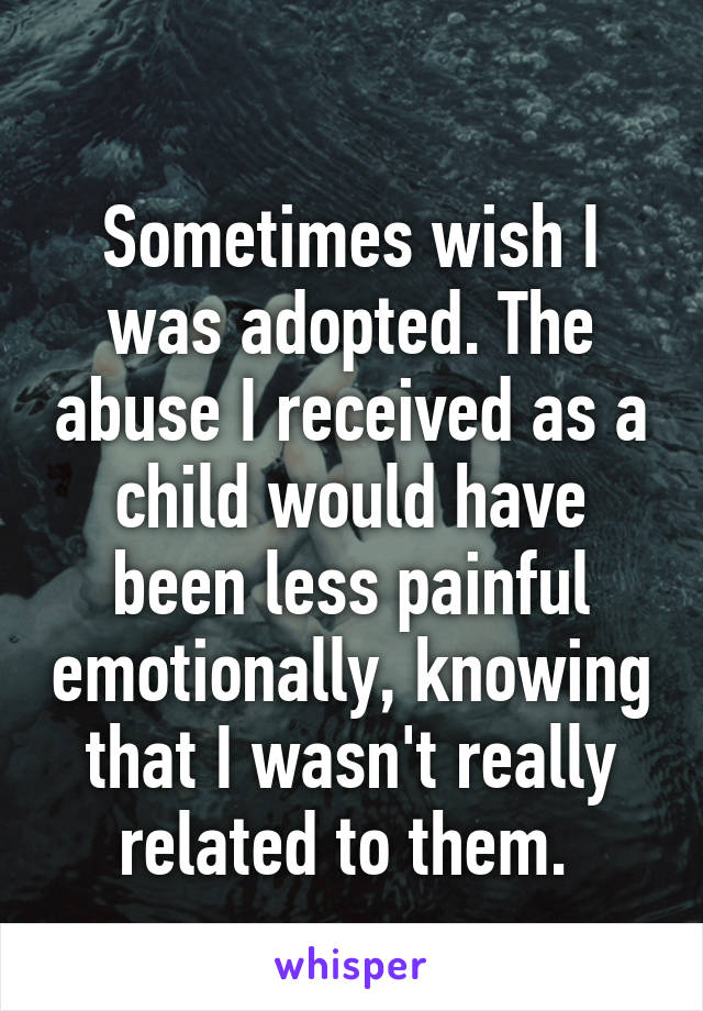 
Sometimes wish I was adopted. The abuse I received as a child would have been less painful emotionally, knowing that I wasn't really related to them. 