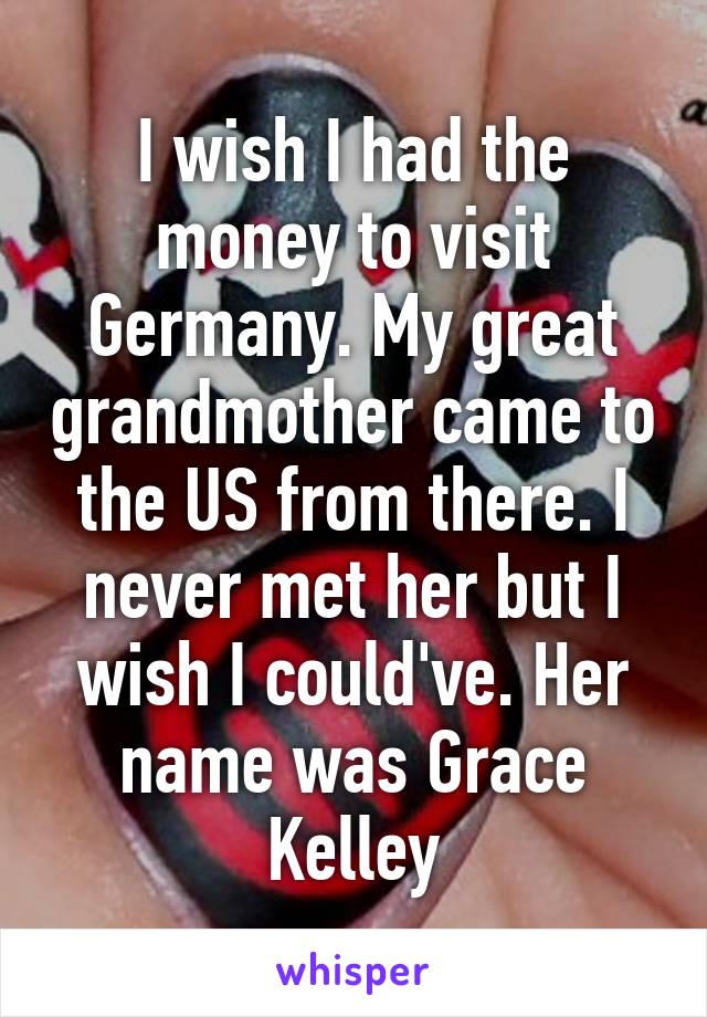 I wish I had the money to visit Germany. My great grandmother came to the US from there. I never met her but I wish I could've. Her name was Grace Kelley