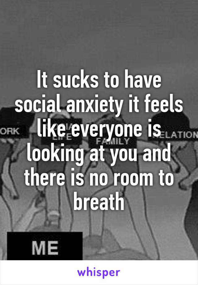 It sucks to have social anxiety it feels like everyone is looking at you and there is no room to breath