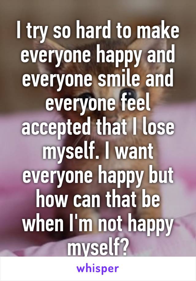 I try so hard to make everyone happy and everyone smile and everyone feel accepted that I lose myself. I want everyone happy but how can that be when I'm not happy myself?