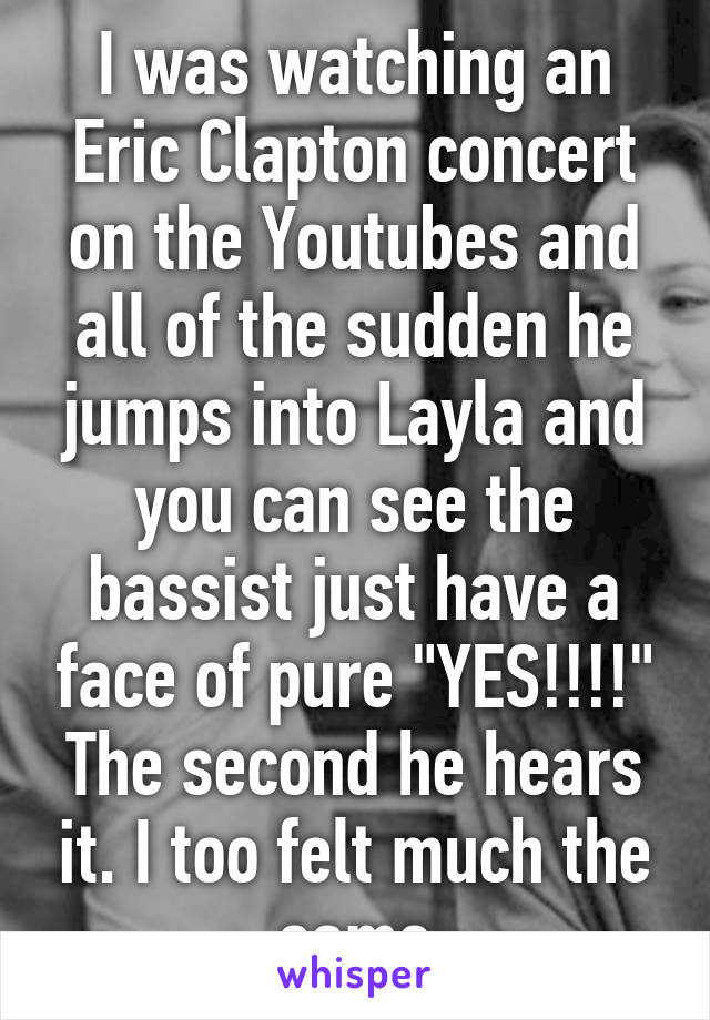 I was watching an Eric Clapton concert on the Youtubes and all of the sudden he jumps into Layla and you can see the bassist just have a face of pure "YES!!!!" The second he hears it. I too felt much the same