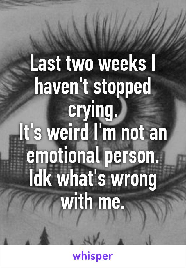 Last two weeks I haven't stopped crying.
It's weird I'm not an emotional person.
Idk what's wrong with me.