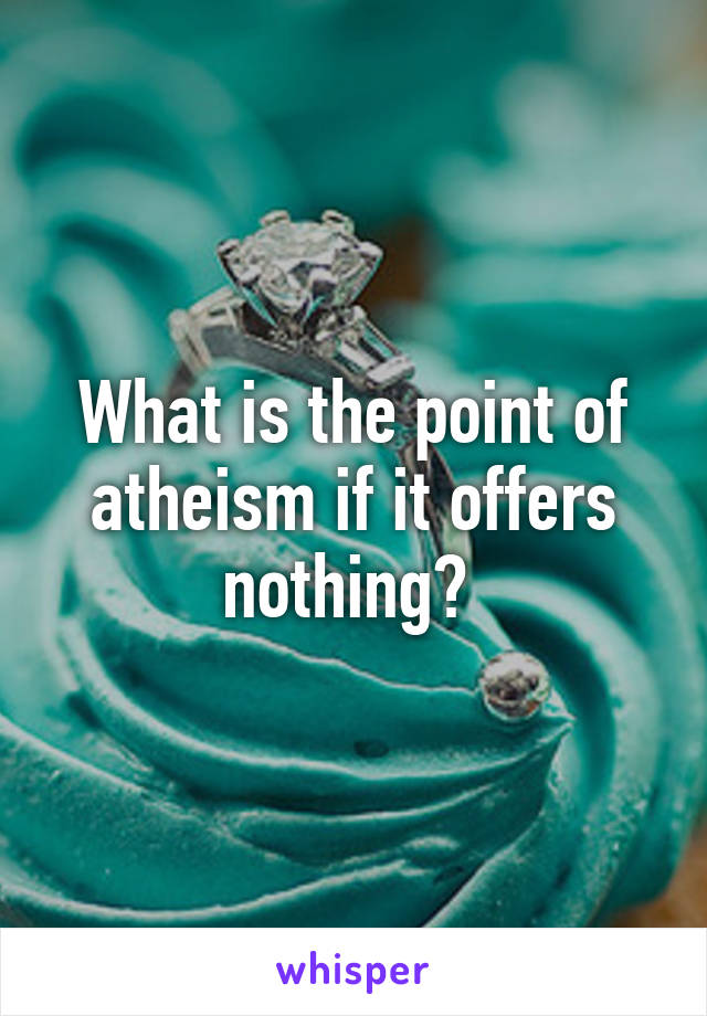 What is the point of atheism if it offers nothing? 