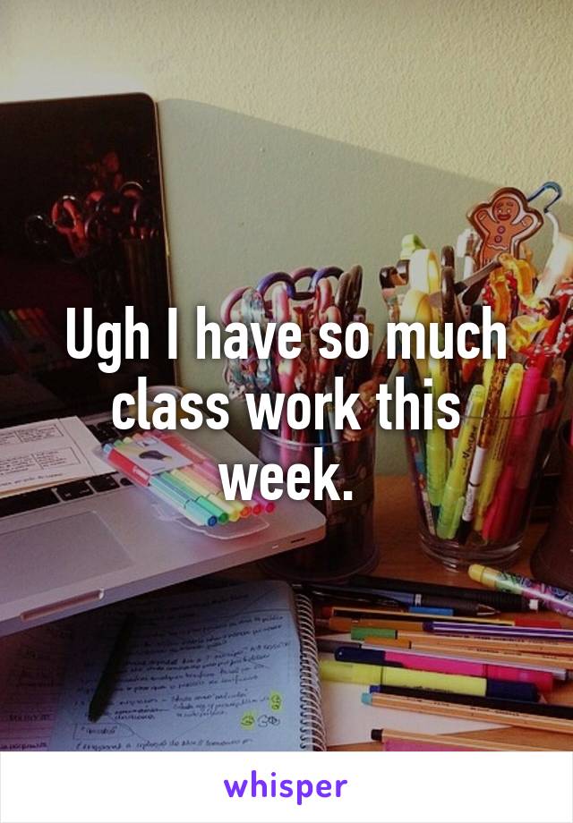 Ugh I have so much class work this week.