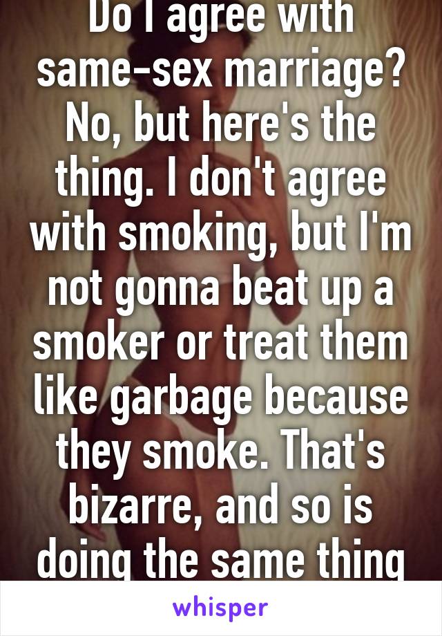 Do I agree with same-sex marriage? No, but here's the thing. I don't agree with smoking, but I'm not gonna beat up a smoker or treat them like garbage because they smoke. That's bizarre, and so is doing the same thing to gays.