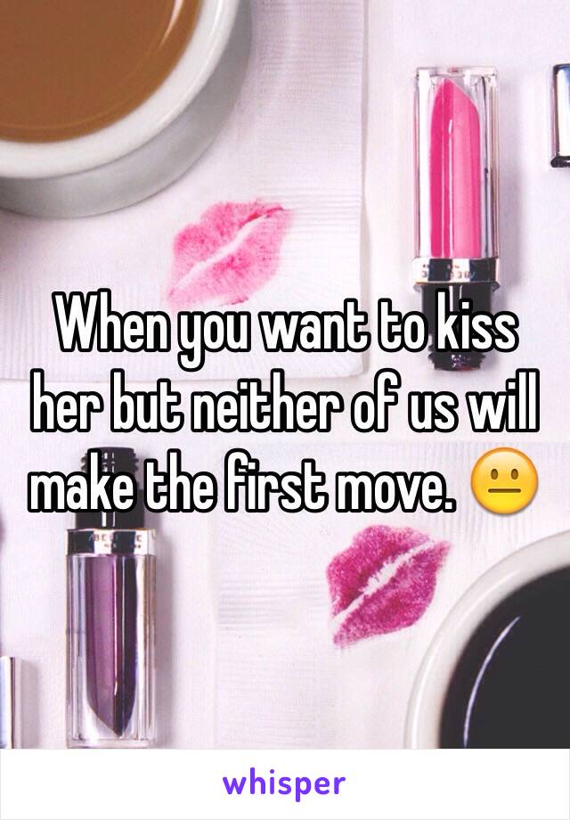 When you want to kiss her but neither of us will make the first move. 😐 