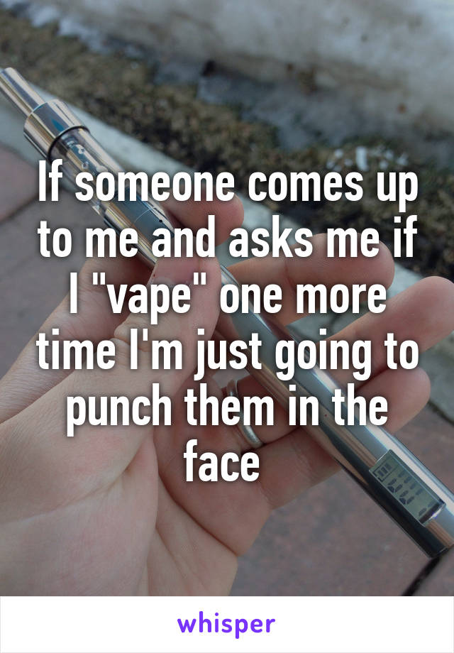 If someone comes up to me and asks me if I "vape" one more time I'm just going to punch them in the face 