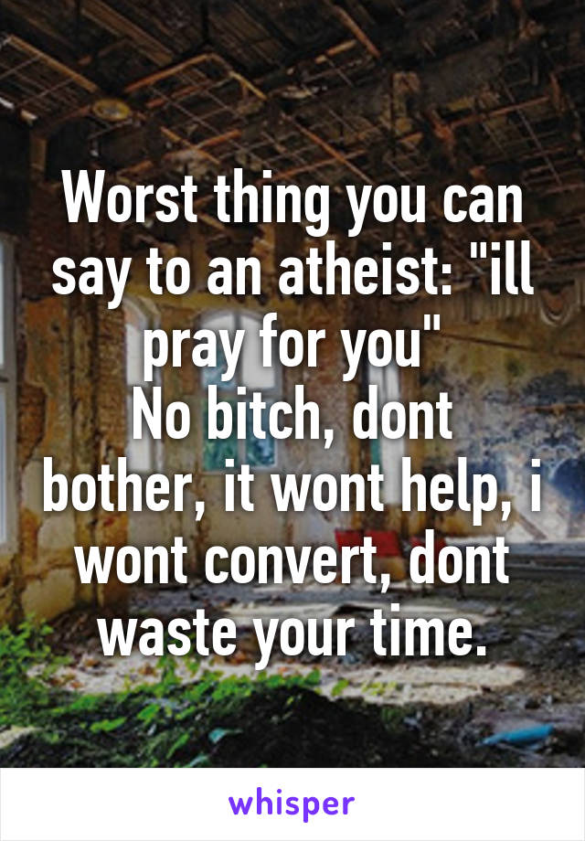 Worst thing you can say to an atheist: "ill pray for you"
No bitch, dont bother, it wont help, i wont convert, dont waste your time.