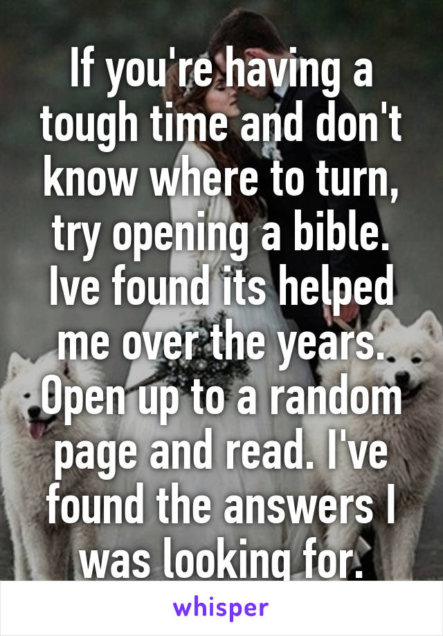 If you're having a tough time and don't know where to turn, try opening a bible. Ive found its helped me over the years. Open up to a random page and read. I've found the answers I was looking for.