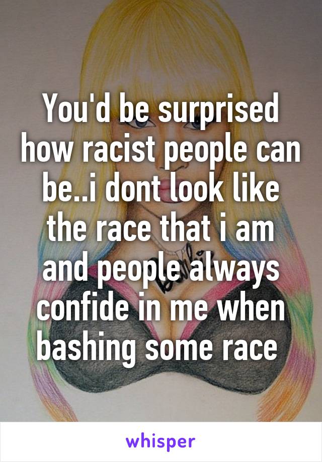 You'd be surprised how racist people can be..i dont look like the race that i am and people always confide in me when bashing some race 