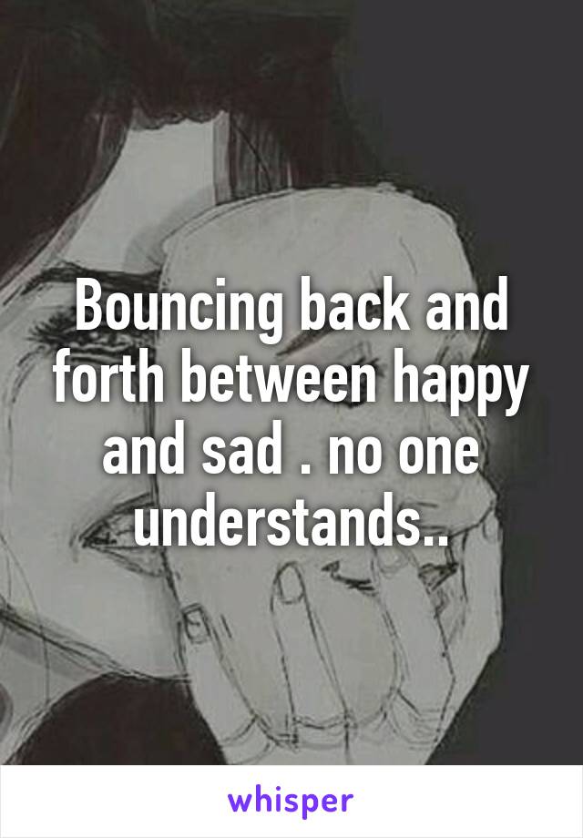 Bouncing back and forth between happy and sad . no one understands..