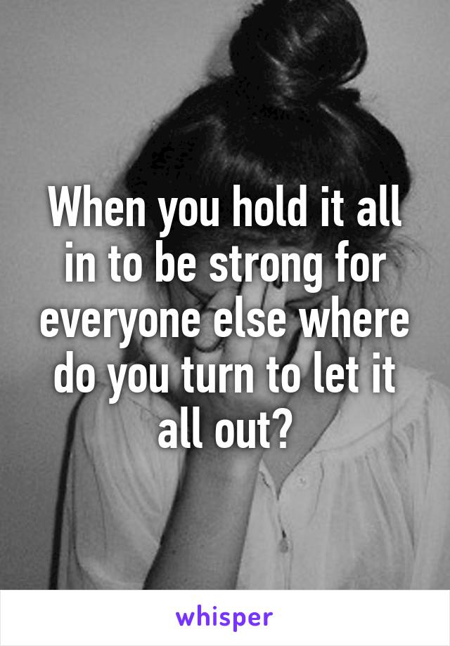 When you hold it all in to be strong for everyone else where do you turn to let it all out?