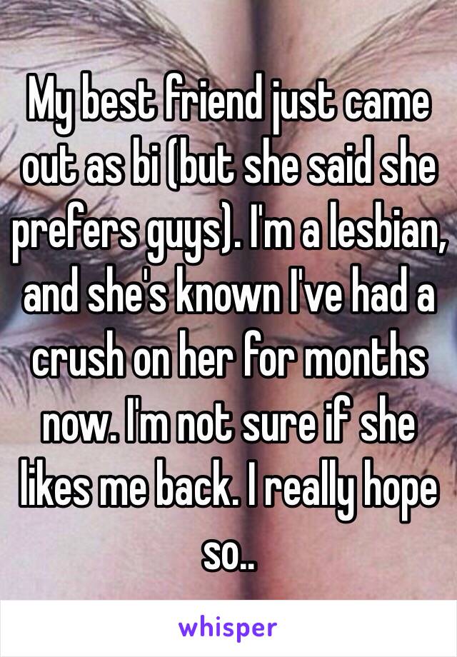 My best friend just came out as bi (but she said she prefers guys). I'm a lesbian, and she's known I've had a crush on her for months now. I'm not sure if she likes me back. I really hope so..