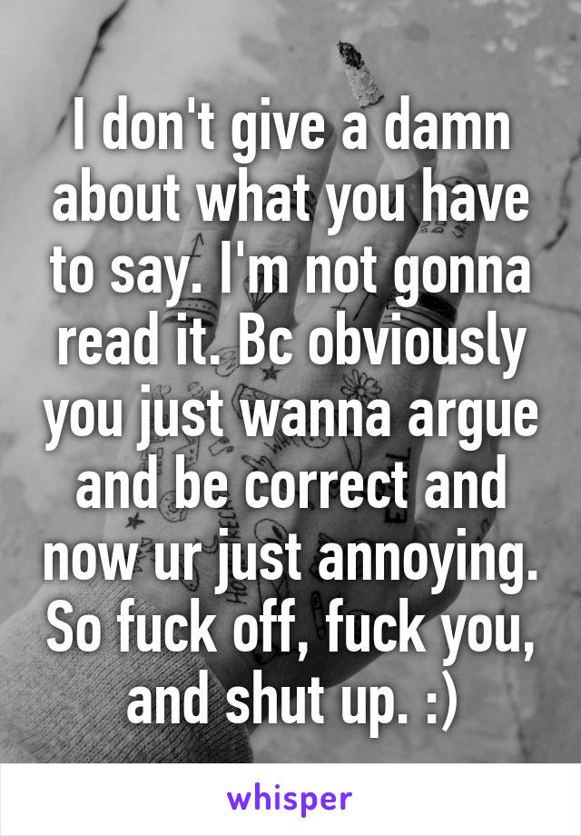 I don't give a damn about what you have to say. I'm not gonna read it. Bc obviously you just wanna argue and be correct and now ur just annoying. So fuck off, fuck you, and shut up. :)