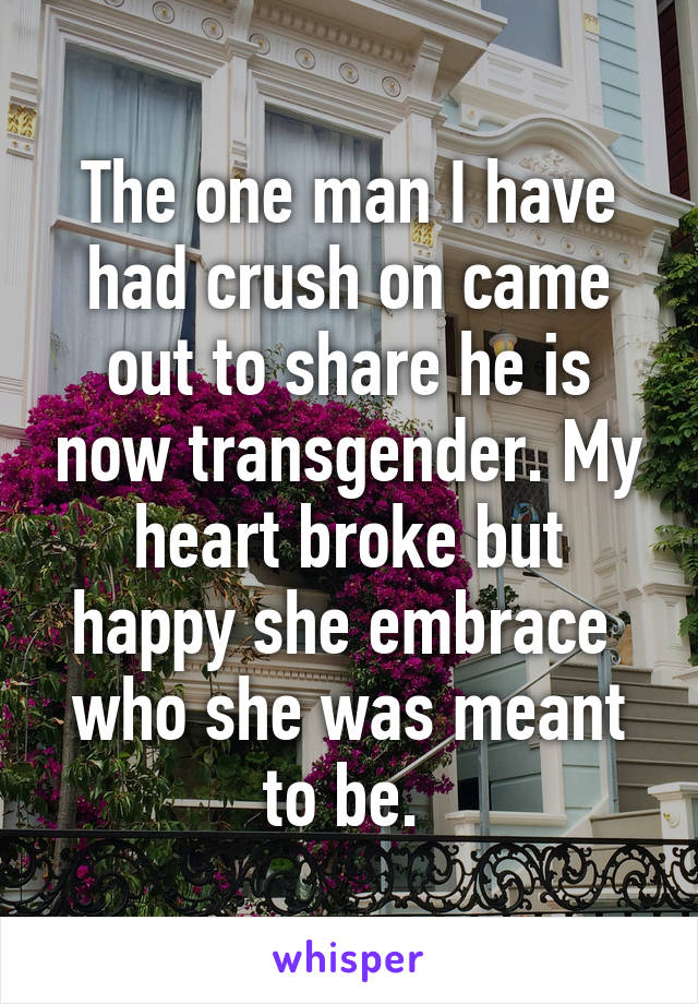 The one man I have had crush on came out to share he is now transgender. My heart broke but happy she embrace  who she was meant to be. 