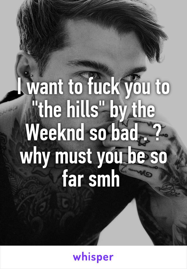 I want to fuck you to "the hills" by the Weeknd so bad . 😓 why must you be so far smh 