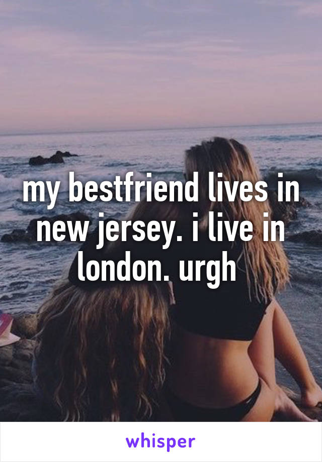 my bestfriend lives in new jersey. i live in london. urgh 