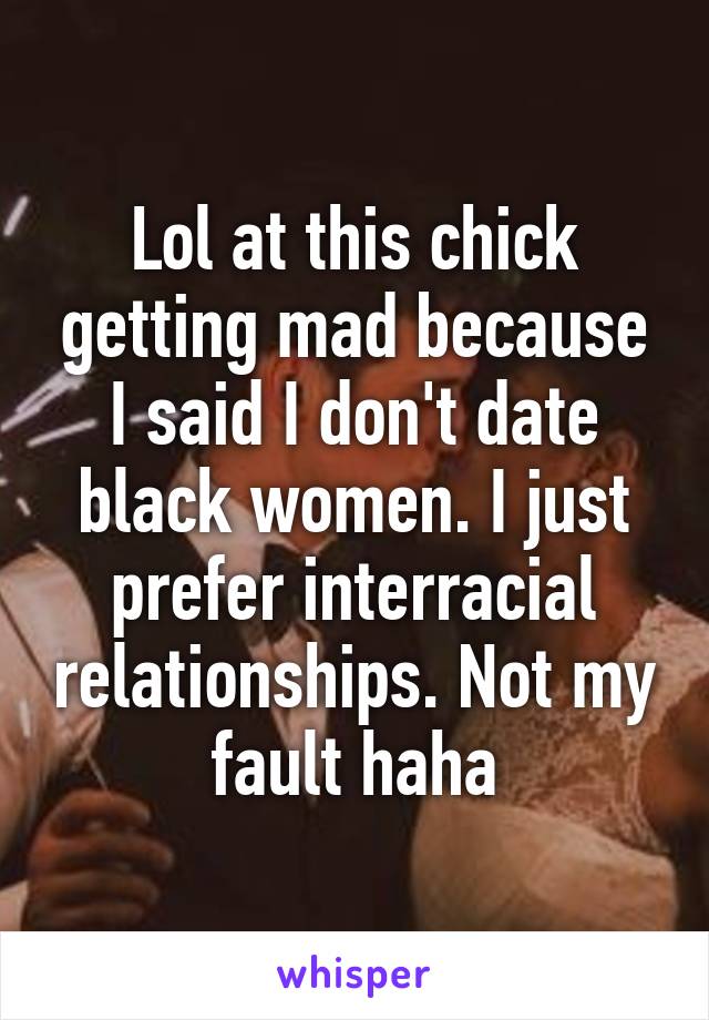 Lol at this chick getting mad because I said I don't date black women. I just prefer interracial relationships. Not my fault haha