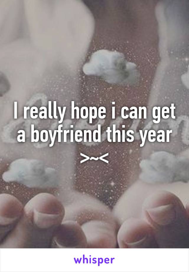 I really hope i can get a boyfriend this year >~<