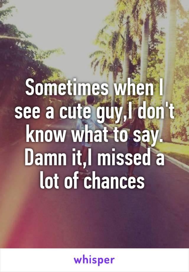 Sometimes when I see a cute guy,I don't know what to say. Damn it,I missed a lot of chances 